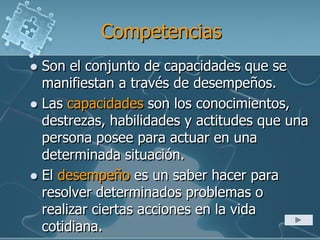 Competencias
 Son el conjunto de capacidades que se
manifiestan a través de desempeños.
 Las capacidades son los conocimientos,
destrezas, habilidades y actitudes que una
persona posee para actuar en una
determinada situación.
 El desempeño es un saber hacer para
resolver determinados problemas o
realizar ciertas acciones en la vida
cotidiana.
 