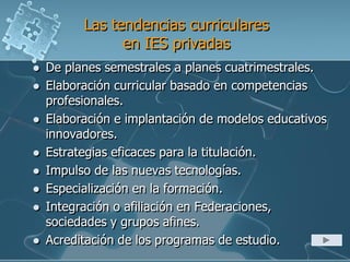 Las tendencias curriculares
en IES privadas
 De planes semestrales a planes cuatrimestrales.
 Elaboración curricular basado en competencias
profesionales.
 Elaboración e implantación de modelos educativos
innovadores.
 Estrategias eficaces para la titulación.
 Impulso de las nuevas tecnologías.
 Especialización en la formación.
 Integración o afiliación en Federaciones,
sociedades y grupos afines.
 Acreditación de los programas de estudio.
 