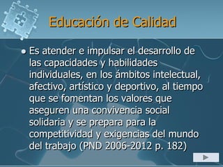 Educación de Calidad
 Es atender e impulsar el desarrollo de
las capacidades y habilidades
individuales, en los ámbitos intelectual,
afectivo, artístico y deportivo, al tiempo
que se fomentan los valores que
aseguren una convivencia social
solidaria y se prepara para la
competitividad y exigencias del mundo
del trabajo (PND 2006-2012 p. 182)
 