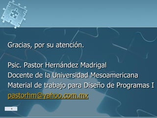 Gracias, por su atención.
Psic. Pastor Hernández Madrigal
Docente de la Universidad Mesoamericana
Material de trabajo para Diseño de Programas I
pastorhm@yahoo.com.mx
 