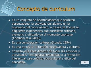 Concepto de curriculum
 Es un conjunto de oportunidades que permiten
desencadenar la actividad del alumno en la
búsqueda del conocimiento, a través de la cual se
adquieren experiencias que posibilitan criticarlo,
evaluarlo y utilizarlo en el momento oportuno
(Comboni et al:2000).
 Es una construcción cultural (Grundy, 1994)
 Es una praxis de la función socializadora y cultural.
 Constituye la línea directriz de todas las acciones y
actividades pedagógicas orientadas a la formación
intelectual, psicomotriz, sociocultural y ética del
educando.
 