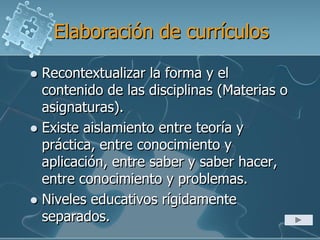 Elaboración de currículos
 Recontextualizar la forma y el
contenido de las disciplinas (Materias o
asignaturas).
 Existe aislamiento entre teoría y
práctica, entre conocimiento y
aplicación, entre saber y saber hacer,
entre conocimiento y problemas.
 Niveles educativos rígidamente
separados.
 