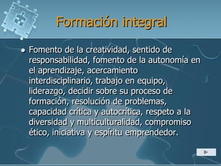 Formación integral
 Fomento de la creatividad, sentido de
responsabilidad, fomento de la autonomía en
el aprendizaje, acercamiento
interdisciplinario, trabajo en equipo,
liderazgo, decidir sobre su proceso de
formación, resolución de problemas,
capacidad crítica y autocrítica, respeto a la
diversidad y multiculturalidad, compromiso
ético, iniciativa y espíritu emprendedor.
 