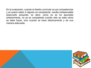 En la evaluación, cuando el diseño curricular es por competencias
y se quiere saber si alguien es competente, resulta indispensable
observarle actuando; es decir, como ya se ha apuntado
anteriormente, no se es competente cuando solo se sabe cómo
se debe hacer, sino cuando se hace efectivamente y de una
manera adecuada.

 