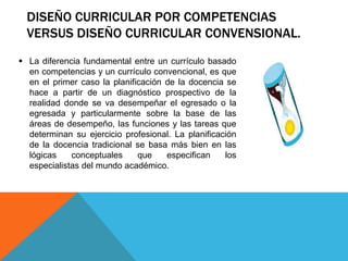 DISEÑO CURRICULAR POR COMPETENCIAS
VERSUS DISEÑO CURRICULAR CONVENSIONAL.
 La diferencia fundamental entre un currículo basado
en competencias y un currículo convencional, es que
en el primer caso la planificación de la docencia se
hace a partir de un diagnóstico prospectivo de la
realidad donde se va desempeñar el egresado o la
egresada y particularmente sobre la base de las
áreas de desempeño, las funciones y las tareas que
determinan su ejercicio profesional. La planificación
de la docencia tradicional se basa más bien en las
lógicas
conceptuales
que
especifican
los
especialistas del mundo académico.

 