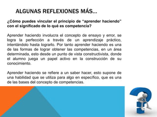 ALGUNAS REFLEXIONES MÁS…
¿Cómo puedes vincular el principio de “aprender haciendo”
con el significado de lo qué es competencia?
Aprender haciendo involucra el concepto de ensayo y error, se
logra la perfección a través de un aprendizaje práctico,
intentándolo hasta lograrlo. Por tanto aprender haciendo es una
de las formas de lograr obtener las competencias, en un área
determinada, esto desde un punto de vista constructivista, donde
el alumno juega un papel activo en la construcción de su
conocimiento.
Aprender haciendo se refiere a un saber hacer, esto supone de
una habilidad que se utiliza para algo en específico, que es una
de las bases del concepto de competencias.

 