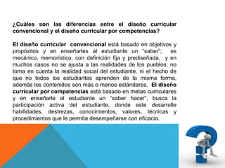 ¿Cuáles son las diferencias entre el diseño curricular
convencional y el diseño curricular por competencias?
El diseño curricular convencional está basado en objetivos y
propósitos y en enseñarles al estudiante un “saber”;
es
mecánico, memorístico, con definición fija y prediseñada, y en
muchos casos no se ajusta a las realidades de los pueblos, no
toma en cuenta la realidad social del estudiante, ni el hecho de
que no todos los estudiantes aprenden de la misma forma,
además los contenidos son más o menos estándares. El diseño
curricular por competencias está basado en metas curriculares
y en enseñarle al estudiante un “saber hacer”, busca la
participación activa del estudiante, donde este desarrolle
habilidades, destrezas, conocimientos, valores, técnicas y
procedimientos que le permita desempeñarse con eficacia.

 