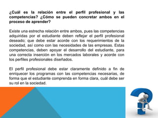 ¿Cuál es la relación entre el perfil profesional y las
competencias? ¿Cómo se pueden concretar ambos en el
proceso de aprender?
Existe una estrecha relación entre ambos, pues las competencias
adquiridas por el estudiante deben reflejar el perfil profesional
deseado; que debe estar acorde con los requerimientos de la
sociedad, así como con las necesidades de las empresas. Estas
competencias, deben apoyar el desarrollo del estudiante, para
una correcta inserción en los mercados laborales y acorde con
los perfiles profesionales diseñados.
El perfil profesional debe estar claramente definido a fin de
enriquecer los programas con las competencias necesarias, de
forma que el estudiante comprenda en forma clara, cuál debe ser
su rol en la sociedad.

 