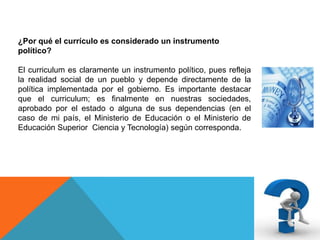 ¿Por qué el currículo es considerado un instrumento
político?
El curriculum es claramente un instrumento político, pues refleja
la realidad social de un pueblo y depende directamente de la
política implementada por el gobierno. Es importante destacar
que el curriculum; es finalmente en nuestras sociedades,
aprobado por el estado o alguna de sus dependencias (en el
caso de mi país, el Ministerio de Educación o el Ministerio de
Educación Superior Ciencia y Tecnología) según corresponda.

 