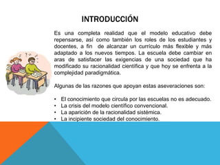 INTRODUCCIÓN
Es una completa realidad que el modelo educativo debe
repensarse, así como también los roles de los estudiantes y
docentes, a fin de alcanzar un currículo más flexible y más
adaptado a los nuevos tiempos. La escuela debe cambiar en
aras de satisfacer las exigencias de una sociedad que ha
modificado su racionalidad científica y que hoy se enfrenta a la
complejidad paradigmática.
Algunas de las razones que apoyan estas aseveraciones son:
•
•
•
•

El conocimiento que circula por las escuelas no es adecuado.
La crisis del modelo científico convencional.
La aparición de la racionalidad sistémica.
La incipiente sociedad del conocimiento.

 