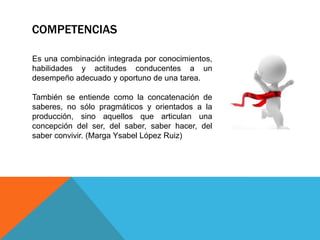 COMPETENCIAS
Es una combinación integrada por conocimientos,
habilidades y actitudes conducentes a un
desempeño adecuado y oportuno de una tarea.
También se entiende como la concatenación de
saberes, no sólo pragmáticos y orientados a la
producción, sino aquellos que articulan una
concepción del ser, del saber, saber hacer, del
saber convivir. (Marga Ysabel López Ruiz)

 