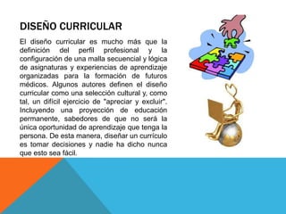 DISEÑO CURRICULAR
El diseño curricular es mucho más que la
definición del perfil profesional y la
configuración de una malla secuencial y lógica
de asignaturas y experiencias de aprendizaje
organizadas para la formación de futuros
médicos. Algunos autores definen el diseño
curricular como una selección cultural y, como
tal, un difícil ejercicio de "apreciar y excluir".
Incluyendo una proyección de educación
permanente, sabedores de que no será la
única oportunidad de aprendizaje que tenga la
persona. De esta manera, diseñar un currículo
es tomar decisiones y nadie ha dicho nunca
que esto sea fácil.

 