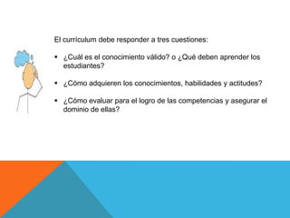 El currículum debe responder a tres cuestiones:
 ¿Cuál es el conocimiento válido? o ¿Qué deben aprender los
estudiantes?

 ¿Cómo adquieren los conocimientos, habilidades y actitudes?
 ¿Cómo evaluar para el logro de las competencias y asegurar el
dominio de ellas?

 