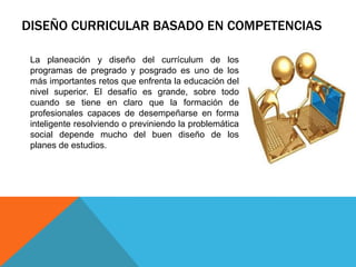 DISEÑO CURRICULAR BASADO EN COMPETENCIAS
La planeación y diseño del currículum de los
programas de pregrado y posgrado es uno de los
más importantes retos que enfrenta la educación del
nivel superior. El desafío es grande, sobre todo
cuando se tiene en claro que la formación de
profesionales capaces de desempeñarse en forma
inteligente resolviendo o previniendo la problemática
social depende mucho del buen diseño de los
planes de estudios.

 