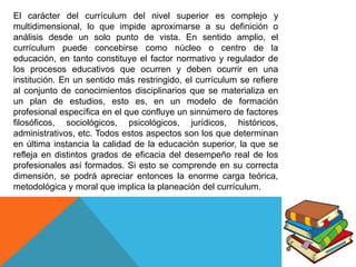 El carácter del currículum del nivel superior es complejo y
multidimensional, lo que impide aproximarse a su definición o
análisis desde un solo punto de vista. En sentido amplio, el
currículum puede concebirse como núcleo o centro de la
educación, en tanto constituye el factor normativo y regulador de
los procesos educativos que ocurren y deben ocurrir en una
institución. En un sentido más restringido, el currículum se refiere
al conjunto de conocimientos disciplinarios que se materializa en
un plan de estudios, esto es, en un modelo de formación
profesional específica en el que confluye un sinnúmero de factores
filosóficos, sociológicos, psicológicos, jurídicos, históricos,
administrativos, etc. Todos estos aspectos son los que determinan
en última instancia la calidad de la educación superior, la que se
refleja en distintos grados de eficacia del desempeño real de los
profesionales así formados. Si esto se comprende en su correcta
dimensión, se podrá apreciar entonces la enorme carga teórica,
metodológica y moral que implica la planeación del currículum.

 