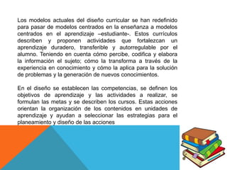 Los modelos actuales del diseño curricular se han redefinido
para pasar de modelos centrados en la enseñanza a modelos
centrados en el aprendizaje –estudiante-. Estos currículos
describen y proponen actividades que fortalezcan un
aprendizaje duradero, transferible y autorregulable por el
alumno. Teniendo en cuenta cómo percibe, codifica y elabora
la información el sujeto; cómo la transforma a través de la
experiencia en conocimiento y cómo la aplica para la solución
de problemas y la generación de nuevos conocimientos.
En el diseño se establecen las competencias, se definen los
objetivos de aprendizaje y las actividades a realizar, se
formulan las metas y se describen los cursos. Estas acciones
orientan la organización de los contenidos en unidades de
aprendizaje y ayudan a seleccionar las estrategias para el
planeamiento y diseño de las acciones

 