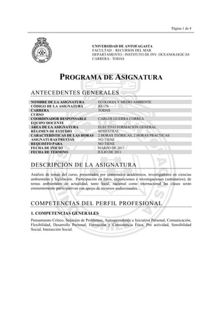 Página 1 de 4
PROGRAMA DE ASIGNATURA
ANTECEDENTES GENERALES
NOMBRE DE LA ASIGNATURA ECOLOGIA Y MEDIO AMBIENTE
CÓDIGO DE LA ASIGNATURA IO-178
CARRERA TODAS
CURSO
COORDINADOR RESPONSABLE CARLOS GUERRA CORREA
EQUIPO DOCENTE
ÁREA DE LA ASIGNATURA ELECTIVO FORMACIÓN GENERAL
RÉGIMEN DE ESTUDIO SEMESTRAL
CARACTERÍSTICAS DE LAS HORAS 2 HORAS TEÓRICAS, 2 HORAS PRACTICAS
ASIGNATURAS PREVIAS NO TIENE
REQUISITO PARA NO TIENE
FECHA DE INICIO MARZO DE 2011
FECHA DE TÉRMINO JULIO DE 2011
DESCRIPCIÓN DE LA ASIGNATURA
Análisis de temas del curso, presentados por connotados académicos, investigadores en ciencias
ambientales y legislación. Participación en foros, exposiciones e investigaciones (seminarios), de
temas ambientales de actualidad, tanto local, nacional como internacional las clases serán
eminentemente participativas con apoyo de recursos audiovisuales.
COMPETENCIAS DEL PERFIL PROFESIONAL
1. COMPETENCIAS GENERALES
Pensamiento Crítico, Solución de Problemas, Autoaprendizaje e Iniciativa Personal, Comunicación,
Flexibilidad, Desarrollo Personal, Formación y Consistencia Ética, Pro actividad, Sensibilidad
Social, Interacción Social.
UNIVERSIDAD DE ANTOFAGASTA
FACULTAD : RECURSOS DEL MAR
DEPARTAMENTO : INSTITUTO DE INV. OCEANOLOGICAS
CARRERA : TODAS
 