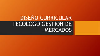 DISEÑO CURRICULAR
TECOLOGO GESTION DE
MERCADOS
 