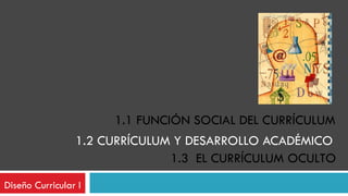 1.2 CURRÍCULUM Y DESARROLLO ACADÉMICO  Diseño Curricular I 1.1 FUNCIÓN SOCIAL DEL CURRÍCULUM 1.3  EL CURRÍCULUM OCULTO 