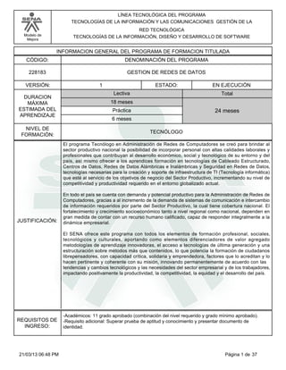 Modelo de
Mejora
LÍNEA TECNOLÓGICA DEL PROGRAMA
TECNOLOGÍAS DE LA INFORMACIÓN Y LAS COMUNICACIONES GESTIÓN DE LA
RED TECNOLÓGICA
TECNOLOGÍAS DE LA INFORMACIÓN, DISEÑO Y DESARROLLO DE SOFTWARE
INFORMACION GENERAL DEL PROGRAMA DE FORMACION TITULADA
DENOMINACIÓN DEL PROGRAMACÓDIGO:
VERSIÓN: ESTADO:
DURACION
MÁXIMA
ESTIMADA DEL
APRENDIZAJE
Total
6 meses
18 meses
24 meses
1 EN EJECUCIÓN
NIVEL DE
FORMACIÓN:
GESTION DE REDES DE DATOS228183
TECNÓLOGO
Lectiva
Práctica
JUSTIFICACIÓN:
El programa Tecnólogo en Administración de Redes de Computadores se creó para brindar al
sector productivo nacional la posibilidad de incorporar personal con altas calidades laborales y
profesionales que contribuyan al desarrollo económico, social y tecnológico de su entorno y del
país, así mismo ofrecer a los aprendices formación en tecnologías de Cableado Estructurado,
Centros de Datos, Redes de Datos Alámbricas e Inalámbricas y Seguridad en Redes de Datos,
tecnologías necesarias para la creación y soporte de infraestructura de TI (Tecnología informática)
que esté al servicio de los objetivos de negocio del Sector Productivo, incrementando su nivel de
competitividad y productividad requerido en el entorno globalizado actual.
En todo el país se cuenta con demanda y potencial productivo para la Administración de Redes de
Computadores, gracias a al incremento de la demanda de sistemas de comunicación e intercambio
de información requeridos por parte del Sector Productivo, la cual tiene cobertura nacional. El
fortalecimiento y crecimiento socioeconómico tanto a nivel regional como nacional, dependen en
gran medida de contar con un recurso humano calificado, capaz de responder integralmente a la
dinámica empresarial.
El SENA ofrece este programa con todos los elementos de formación profesional, sociales,
tecnológicos y culturales, aportando como elementos diferenciadores de valor agregado
metodologías de aprendizaje innovadoras, el acceso a tecnologías de última generación y una
estructuración sobre métodos más que contenidos, lo que potencia la formación de ciudadanos
librepensadores, con capacidad crítica, solidaria y emprendedora, factores que lo acreditan y lo
hacen pertinente y coherente con su misión, innovando permanentemente de acuerdo con las
tendencias y cambios tecnológicos y las necesidades del sector empresarial y de los trabajadores,
impactando positivamente la productividad, la competitividad, la equidad y el desarrollo del país.
REQUISITOS DE
INGRESO:
-Académicos: 11 grado aprobado (combinación del nivel requerido y grado mínimo aprobado).
-Requisito adicional: Superar prueba de aptitud y conocimiento y presentar documento de
identidad.
Página 1 de 3721/03/13 06:48 PM
 