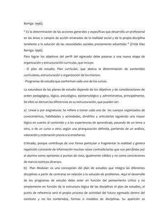 Barriga. 1996).

" Es la determinación de las acciones generales y específicas que desarrolla un profesional
en las áreas o campos de acción emanadas de la realidad social y de la propia disciplina
tendiente a la solución de las necesidades sociales previamente advertidas " (Frida Díaz
Barriga. 1996).
Para lograr los objetivos del perfil del egresado debe pasarse a una nueva etapa de
organización y estructuración curricular, que incluye:
- El plan de estudio, Plan curricular, que abarca la determinación de contenidos
curriculares, estructuración y organización de los mismos.
- Programas de estudio que conforman cada uno de los cursos.

La naturaleza de los planes de estudio depende de los objetivos y de consideraciones de
orden pedagógico, lógico, psicológico, epistemológico y administrativo, principalmente.
De ellos se derivan las diferencias en su estructuración, que pueden ser:

a) Lineal o por asignaturas: Se refiere a tomar cada uno de los cuerpos organizados de
conocimientos, habilidades y actividades, dividirlos y articularlos siguiendo una mayor
lógica en cuanto al contenido y a las experiencias de aprendizaje, pasando de un tema a
otro, o de un curso a otro; según una jerarquización definida, partiendo de un análisis,
valoración y ordenación previa a la enseñanza.

Criticado, porque contribuye de una forma particular a fragmentar la realidad y genera
repetición constante de información muchas veces contradictorias que son percibidas por
el alumno como opiniones o puntos de vista, igualmente válidos y no como concreciones
de marcos teóricos diversos.
b) Plan Modular: es una concepción del plan de estudios que integra las diferentes
disciplinas a partir de centrarse en relación a la solución de problemas. Aquí el desarrollo
de los programas de estudio debe estar en función del pensamiento crítico y no
simplemente en función de la estructura lógica de las disciplinas el plan de estudios, el
punto de referencia será el propio proceso de actividad del futuro egresado dentro del
contexto y no los contenidos, formas o modelos de disciplinas. Su aparición es
 