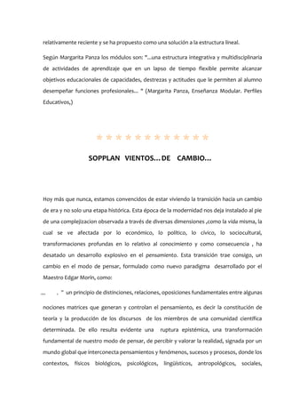 relativamente reciente y se ha propuesto como una solución a la estructura lineal.

Según Margarita Panza los módulos son: "...una estructura integrativa y multidisciplinaria
de actividades de aprendizaje que en un lapso de tiempo flexible permite alcanzar
objetivos educacionales de capacidades, destrezas y actitudes que le permiten al alumno
desempeñar funciones profesionales... " (Margarita Panza, Enseñanza Modular. Perfiles
Educativos,)




                      ************
                   SOPPLAN VIENTOS…DE CAMBIO…




Hoy más que nunca, estamos convencidos de estar viviendo la transición hacia un cambio
de era y no solo una etapa histórica. Esta época de la modernidad nos deja instalado al pie
de una complejizacion observada a través de diversas dimensiones ,como la vida misma, la
cual se ve afectada por lo económico, lo político, lo cívico, lo sociocultural,
transformaciones profundas en lo relativo al conocimiento y como consecuencia , ha
desatado un desarrollo explosivo en el pensamiento. Esta transición trae consigo, un
cambio en el modo de pensar, formulado como nuevo paradigma desarrollado por el
Maestro Edgar Morín, como:

。
。。   。 un principio de distinciones, relaciones, oposiciones fundamentales entre algunas
      ”

nociones matrices que generan y controlan el pensamiento, es decir la constitución de
teoría y la producción de los discursos de los miembros de una comunidad científica
determinada. De ello resulta evidente una       ruptura epistémica, una transformación
fundamental de nuestro modo de pensar, de percibir y valorar la realidad, signada por un
mundo global que interconecta pensamientos y fenómenos, sucesos y procesos, donde los
contextos, físicos biológicos, psicológicos, lingüísticos, antropológicos, sociales,
 