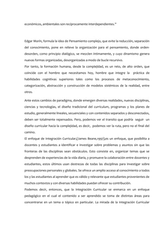 económicos, ambientales son recíprocamente interdependientes.”




Edgar Morín, formula la idea de Pensamiento complejo, que evite la reducción, separación
del conocimiento, pone en relieve la organización para el pensamiento, donde orden-
desorden, como principio dialógico, se mezclen íntimamente, y cuyo dinamismo genera
nuevas formas organizadas, desorganizadas a modo de bucle recursivo.
Por tanto, la formación humana, desde la complejidad, es un reto, de alto orden, que
coincide con el hombre que necesitamos hoy, hombre que integre la              práctica de
habilidades cognitivas superiores tales como los procesos de metaconocimiento,
categorización, abstracción y construcción de modelos sistémicos de la realidad, entre
otros.

Ante estos cambios de paradigma, donde emergen diversas realidades, nuevas disciplinas,
ciencias y tecnologías, el diseño tradicional del currículum, programas y los planes de
estudio, generalmente lineales, secuenciales y con contenidos separados y desconectados,
deben ser totalmente repensados. Pero, podemos ver el transito que podría seguir un
diseño curricular hacia la complejidad, es decir, podemos ver la ruta, pero no el final del
camino.
El enfoque de Integración Curricular,(James Beane,1997),es un enfoque, que posibilita a
docentes y estudiantes a identificar e investigar sobre problemas y asuntos sin que las
fronteras de las disciplinas sean obstáculos. Esto consiste en, organizar temas que se
desprenden de experiencias de la vida diaria, y promueve la colaboración entre docentes y
estudiantes, estos últimos usan destrezas de todas las disciplinas para investigar sobre
preocupaciones personales y globales. Se ofrece un amplio acceso al conocimiento a todos
los y las estudiantes al aprender que es válido y relevante que estudiantes provenientes de
muchos contextos y con diversas habilidades puedan ofrecer su contribución.
Podemos decir, entonces, que la Integración Curricular se enmarca en un enfoque
pedagógico en el cual el contenido a ser aprendido se toma de distintas áreas para
concentrarse en un tema o tópico en particular. La mirada de la Integración Curricular
 