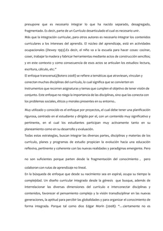 presupone que es necesario integrar lo que ha nacido separado, desagregado,
fragmentado. Es decir, parte de un Currículo desarticulado el cual es necesario unir.
Más que la integración curricular, para otros autores es necesario integrar los contenidos
curriculares a los intereses del aprendiz. El núcleo del aprendizaje, está en actividades
ocupacionales (Dewey 1993).Es decir, el niño va a la escuela para hacer cosas: cocinar,
coser, trabajar la madera y fabricar herramientas mediante actos de construcción sencillos;
y en este contexto y como consecuencia de esos actos se articulan los estudios: lectura,
escritura, cálculo, etc.”
El enfoque transversal,(Botero 2008) se refiere a temáticas que atraviesan, vinculan y
conectan muchas disciplinas del currículo, lo cual significa que se convierten en
instrumentos que recorren asignaturas y temas que cumplen el objetivo de tener visión de
conjunto. Este enfoque no niega la importancia de las disciplinas, sino que las conecta con
los problemas sociales, éticos y morales presentes en su entorno..

Muy utilizado y conocido es el enfoque por proyectos, el cual debe tener una planificación
rigurosa, centrado en el estudiante y dirigido por el, con un contenido muy significativo y
pertinente, en el cual los estudiantes participan muy activamente tanto en su
planeamiento como en su desarrollo y evaluación.
Todas estas estrategias, buscan integrar las diversas partes, disciplinas y materias de los
currículo, planes y programas de estudio propician la evolución hacia una educación
reflexiva, pertinente y coherente con las nuevas realidades y paradigmas emergente. Pero


no son suficientes porque parten desde la fragmentación del conocimiento ， pero

colaboran con rutas de aprendizaje no lineal.
En la búsqueda de enfoque que desde su nacimiento sea en espiral, ocupa su tiempo la
complejidad. Un diseño curricular integrado desde la génesis que busque, además de
interrelacionar las diversas dimensiones del currículo e interconectar disciplinas y
contenidos, favorecer el pensamiento complejo y la visión transdisciplinar en las nuevas
generaciones, la aptitud para percibir las globalidades y para organizar el conocimiento de
forma integrada. Porque tal como dice Edgar Morín (2008): “…ciertamente no es
 