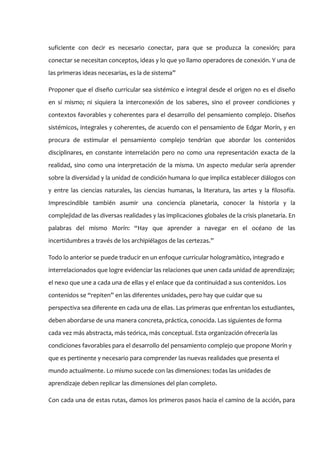 suficiente con decir es necesario conectar, para que se produzca la conexión; para
conectar se necesitan conceptos, ideas y lo que yo llamo operadores de conexión. Y una de
las primeras ideas necesarias, es la de sistema”

Proponer que el diseño curricular sea sistémico e integral desde el origen no es el diseño
en sí mismo; ni siquiera la interconexión de los saberes, sino el proveer condiciones y
contextos favorables y coherentes para el desarrollo del pensamiento complejo. Diseños
sistémicos, integrales y coherentes, de acuerdo con el pensamiento de Edgar Morín, y en
procura de estimular el pensamiento complejo tendrían que abordar los contenidos
disciplinares, en constante interrelación pero no como una representación exacta de la
realidad, sino como una interpretación de la misma. Un aspecto medular sería aprender
sobre la diversidad y la unidad de condición humana lo que implica establecer diálogos con
y entre las ciencias naturales, las ciencias humanas, la literatura, las artes y la filosofía.
Imprescindible también asumir una conciencia planetaria, conocer la historia y la
complejidad de las diversas realidades y las implicaciones globales de la crisis planetaria. En
palabras del mismo Morín: “Hay que aprender a navegar en el océano de las
incertidumbres a través de los archipiélagos de las certezas.”

Todo lo anterior se puede traducir en un enfoque curricular hologramàtico, integrado e
interrelacionados que logre evidenciar las relaciones que unen cada unidad de aprendizaje;
el nexo que une a cada una de ellas y el enlace que da continuidad a sus contenidos. Los
contenidos se “repiten” en las diferentes unidades, pero hay que cuidar que su
perspectiva sea diferente en cada una de ellas. Las primeras que enfrentan los estudiantes,
deben abordarse de una manera concreta, práctica, conocida. Las siguientes de forma
cada vez más abstracta, más teórica, más conceptual. Esta organización ofrecería las
condiciones favorables para el desarrollo del pensamiento complejo que propone Morín y
que es pertinente y necesario para comprender las nuevas realidades que presenta el
mundo actualmente. Lo mismo sucede con las dimensiones: todas las unidades de
aprendizaje deben replicar las dimensiones del plan completo.

Con cada una de estas rutas, damos los primeros pasos hacia el camino de la acción, para
 