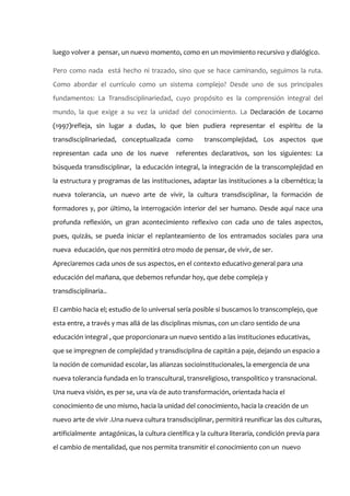 luego volver a pensar, un nuevo momento, como en un movimiento recursivo y dialógico.

Pero como nada está hecho ni trazado, sino que se hace caminando, seguimos la ruta.
Como abordar el currículo como un sistema complejo? Desde uno de sus principales
fundamentos: La Transdisciplinariedad, cuyo propósito es la comprensión integral del
mundo, la que exige a su vez la unidad del conocimiento. La Declaración de Locarno
(1997)refleja, sin lugar a dudas, lo que bien pudiera representar el espíritu de la
transdisciplinariedad, conceptualizada como           transcomplejidad, Los aspectos que
representan cada uno de los nueve           referentes declarativos, son los siguientes: La
búsqueda transdisciplinar, la educación integral, la integración de la transcomplejidad en
la estructura y programas de las instituciones, adaptar las instituciones a la cibernética; la
nueva tolerancia, un nuevo arte de vivir, la cultura transdisciplinar, la formación de
formadores y, por último, la interrogación interior del ser humano. Desde aquí nace una
profunda reflexión, un gran acontecimiento reflexivo con cada uno de tales aspectos,
pues, quizás, se pueda iniciar el replanteamiento de los entramados sociales para una
nueva educación, que nos permitirá otro modo de pensar, de vivir, de ser.
Apreciaremos cada unos de sus aspectos, en el contexto educativo general para una
educación del mañana, que debemos refundar hoy, que debe compleja y
transdisciplinaria..

El cambio hacia el; estudio de lo universal sería posible si buscamos lo transcomplejo, que
esta entre, a través y mas allá de las disciplinas mismas, con un claro sentido de una
educación integral , que proporcionara un nuevo sentido a las instituciones educativas,
que se impregnen de complejidad y transdisciplina de capitán a paje, dejando un espacio a
la noción de comunidad escolar, las alianzas socioinstitucionales, la emergencia de una
nueva tolerancia fundada en lo transcultural, transreligioso, transpolitico y transnacional.
Una nueva visión, es per se, una vía de auto transformación, orientada hacia el
conocimiento de uno mismo, hacia la unidad del conocimiento, hacia la creación de un
nuevo arte de vivir .Una nueva cultura transdisciplinar, permitirá reunificar las dos culturas,
artificialmente antagónicas, la cultura científica y la cultura literaria, condición previa para
el cambio de mentalidad, que nos permita transmitir el conocimiento con un nuevo
 