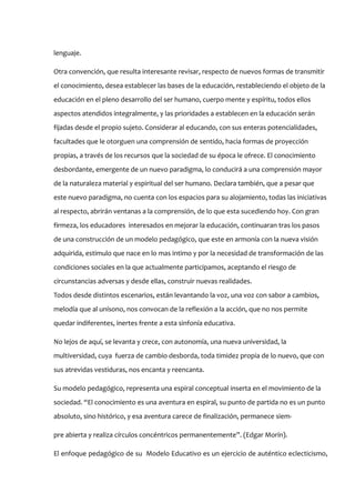 lenguaje.

Otra convención, que resulta interesante revisar, respecto de nuevos formas de transmitir
el conocimiento, desea establecer las bases de la educación, restableciendo el objeto de la
educación en el pleno desarrollo del ser humano, cuerpo mente y espíritu, todos ellos
aspectos atendidos integralmente, y las prioridades a establecen en la educación serán
fijadas desde el propio sujeto. Considerar al educando, con sus enteras potencialidades,
facultades que le otorguen una comprensión de sentido, hacia formas de proyección
propias, a través de los recursos que la sociedad de su época le ofrece. El conocimiento
desbordante, emergente de un nuevo paradigma, lo conducirá a una comprensión mayor
de la naturaleza material y espiritual del ser humano. Declara también, que a pesar que
este nuevo paradigma, no cuenta con los espacios para su alojamiento, todas las iniciativas
al respecto, abrirán ventanas a la comprensión, de lo que esta sucediendo hoy. Con gran
firmeza, los educadores interesados en mejorar la educación, continuaran tras los pasos
de una construcción de un modelo pedagógico, que este en armonía con la nueva visión
adquirida, estimulo que nace en lo mas intimo y por la necesidad de transformación de las
condiciones sociales en la que actualmente participamos, aceptando el riesgo de
circunstancias adversas y desde ellas, construir nuevas realidades.
Todos desde distintos escenarios, están levantando la voz, una voz con sabor a cambios,
melodía que al unísono, nos convocan de la reflexión a la acción, que no nos permite
quedar indiferentes, inertes frente a esta sinfonía educativa.

No lejos de aquí, se levanta y crece, con autonomía, una nueva universidad, la
multiversidad, cuya fuerza de cambio desborda, toda timidez propia de lo nuevo, que con
sus atrevidas vestiduras, nos encanta y reencanta.

Su modelo pedagógico, representa una espiral conceptual inserta en el movimiento de la
sociedad. “El conocimiento es una aventura en espiral, su punto de partida no es un punto
absoluto, sino histórico, y esa aventura carece de finalización, permanece siem-

pre abierta y realiza círculos concéntricos permanentemente”. (Edgar Morín).

El enfoque pedagógico de su Modelo Educativo es un ejercicio de auténtico eclecticismo,
 