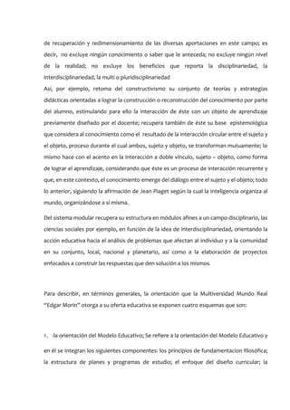 de recuperación y redimensionamiento de las diversas aportaciones en este campo; es
decir, no excluye ningún conocimiento o saber que le anteceda; no excluye ningún nivel
de la realidad; no excluye los beneficios que reporta la disciplinariedad, la
interdisciplinariedad, la multi o pluridisciplinariedad
Así, por ejemplo, retoma del constructivismo su conjunto de teorías y estrategias
didácticas orientadas a lograr la construcción o reconstrucción del conocimiento por parte
del alumno, estimulando para ello la interacción de éste con un objeto de aprendizaje
previamente diseñado por el docente; recupera también de éste su base epistemológica
que considera al conocimiento como el resultado de la interacción circular entre el sujeto y
el objeto, proceso durante el cual ambos, sujeto y objeto, se transforman mutuamente; lo
mismo hace con el acento en la interacción a doble vínculo, sujeto – objeto, como forma
de lograr el aprendizaje, considerando que éste es un proceso de interacción recurrente y
que, en este contexto, el conocimiento emerge del diálogo entre el sujeto y el objeto; todo
lo anterior, siguiendo la afirmación de Jean Piaget según la cual la inteligencia organiza al
mundo, organizándose a sí misma.

Del sistema modular recupera su estructura en módulos afines a un campo disciplinario, las
ciencias sociales por ejemplo, en función de la idea de interdisciplinariedad, orientando la
acción educativa hacia el análisis de problemas que afectan al individuo y a la comunidad
en su conjunto, local, nacional y planetario, así como a la elaboración de proyectos
enfocados a construir las respuestas que den solución a los mismos.




Para describir, en términos generales, la orientación que la Multiversidad Mundo Real
“Edgar Morín” otorga a su oferta educativa se exponen cuatro esquemas que son:




1。-la orientación del Modelo Educativo; Se refiere a la orientación del Modelo Educativo y

en él se integran los siguientes componentes: los principios de fundamentacion filosófica;
la estructura de planes y programas de estudio; el enfoque del diseño curricular; la
 