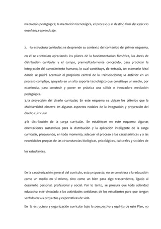 mediación pedagógica; la mediación tecnológica, el proceso y el destino final del ejercicio
enseñanza-aprendizaje.




2 ． -la estructura curricular; se desprende su contexto del contenido del primer esquema,

en él se continúan apreciando los pilares de la fundamentacion filosófica, las áreas de
distribución curricular y el campo, premeditadamente concebido, para propiciar la
integración del conocimiento humano, lo cual constituye, de entrada, un escenario ideal
donde se podrá acentuar el propósito central de la Transdisciplina; lo anterior en un
proceso complejo, apoyado en un alto soporte tecnológico que constituye un medio, por
excelencia, para construir y poner en práctica una sólida e innovadora mediación
pedagógica.
3.-la proyección del diseño curricular; En este esquema se ubican los criterios que la
Multiversidad observa en algunos aspectos nodales de la integración y proyección del
diseño curricular

4-la distribución de la carga curricular. Se establecen en este esquema algunas
orientaciones sustantivas para la distribución y la aplicación inteligente de la carga
curricular, procurando, en todo momento, adecuar el proceso a las características y a las
necesidades propias de las circunstancias biológicas, psicológicas, culturales y sociales de


los estudiantes。




En la caracterización general del currículo, esta propuesta, no se considera a la educación
como un medio en sí mismo, sino como un bien para algo trascendente, ligado al
desarrollo personal, profesional y social. Por lo tanto, se procura que toda actividad
educativa esté vinculada a las actividades cotidianas de los estudiantes para que tengan
sentido en sus proyectos y expectativas de vida.

En la estructura y organización curricular bajo la perspectiva y espíritu de este Plan, no
 