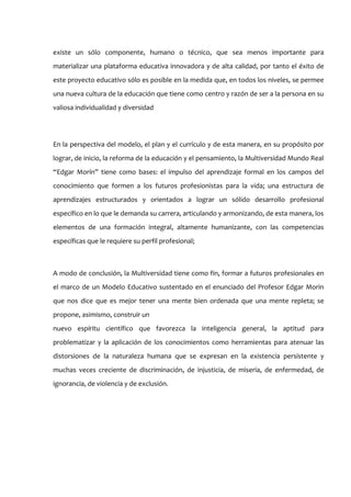 existe un sólo componente, humano o técnico, que sea menos importante para
materializar una plataforma educativa innovadora y de alta calidad, por tanto el éxito de
este proyecto educativo sólo es posible en la medida que, en todos los niveles, se permee
una nueva cultura de la educación que tiene como centro y razón de ser a la persona en su
valiosa individualidad y diversidad




En la perspectiva del modelo, el plan y el currículo y de esta manera, en su propósito por
lograr, de inicio, la reforma de la educación y el pensamiento, la Multiversidad Mundo Real
“Edgar Morín” tiene como bases: el impulso del aprendizaje formal en los campos del
conocimiento que formen a los futuros profesionistas para la vida; una estructura de
aprendizajes estructurados y orientados a lograr un sólido desarrollo profesional
específico en lo que le demanda su carrera, articulando y armonizando, de esta manera, los
elementos de una formación integral, altamente humanizante, con las competencias
específicas que le requiere su perfil profesional;



A modo de conclusión, la Multiversidad tiene como fin, formar a futuros profesionales en
el marco de un Modelo Educativo sustentado en el enunciado del Profesor Edgar Morin
que nos dice que es mejor tener una mente bien ordenada que una mente repleta; se
propone, asimismo, construir un
nuevo espíritu científico que favorezca la inteligencia general, la aptitud para
problematizar y la aplicación de los conocimientos como herramientas para atenuar las
distorsiones de la naturaleza humana que se expresan en la existencia persistente y
muchas veces creciente de discriminación, de injusticia, de miseria, de enfermedad, de
ignorancia, de violencia y de exclusión.
 