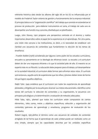 referente histórico data desde los albores del siglo XX en los EU es influenciada por el
modelo de Frederick Taylor sistema de gestión y funcionamiento de la empresa industrial.
El principio básico es la “organización científica” del trabajo que consiste en estandarizar el
proceso de producción para elaborar instrumentos en serie, el trabajo de cada uno es
desempeñar una función muy concreta, diseñada por un planificador.

Luego, John Dewey, 1902 propone una perspectiva centrada en el alumno y realiza
importantes desarrollos sobre el papel de la experiencia en el aprendizaje. Por otra parte,
una visión más cercana a las instituciones, es decir, a la necesidad de establecer con
claridad una secuencia de contenidos que fundamenten la elección de los temas de
enseñanza.

. Franklin Bobbit (1918) considerado por algunos como padre de los estudios curriculares,
encuadra su pensamiento en la ideología de eficiencia social. La escuela y el currículum
deben de dar una respuesta eficiente a lo que la sociedad pide de ella. El maestro es un
experto más no un filosofo. La educación debe preparar para el trabajo y el desempeñarse
en la sociedad industrial, el currículum debe formar para afrontar estos retos. El currículo
será entonces, aquella serie de experiencias que los niños y jóvenes deben tener de forma
tal que logren aquellos objetivos.

Ralph Tyler. 1949 establece que el currículum son todas las experiencias de aprendizaje
planeadas y dirigidas por la escuela para alcanzar sus metas educacionales..Identifica como
tareas del currículo: la selección de contenidos y su organización, la secuencia con
principios psicológicos y la determinación y evaluación de métodos adecuados
Hilda Taba, 1962., planteó que todos los currículum están compuestos de ciertos
elementos., tales como, metas y objetivos específicos; selección y organización del
contenido; patrones de aprendizaje y enseñanza, programa de evaluación de los
resultados
Robert Gagné, 1967,define el término como una secuencia de unidades de contenido
arreglada de tal forma que el aprendizaje de cada unidad puede ser realizado como un
acto simple, siempre que las capacidades descritas por las unidades específicas
 