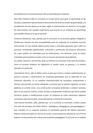 precedentes (en la secuencia) hayan sido ya dominadas por el alumno.

Para Allan Glatthorn.1987 el currículum es el plan hecho para guiar el aprendizaje en las
escuelas, usualmente representado en documentos de diversos niveles de generalidad, y la
actualización de esos planes en la clase, según lo experimentan los alumnos y lo recogen
los observadores; Son aquellas experiencias que ocurren en un ambiente de aprendizaje
que también influye en lo que se aprende

Lawrence Stenhouse, 1975, plantea que el currículum es un proyecto global, integrado y
flexible que muestra una alta susceptibilidad, para ser traducido en la práctica concreta
instruccional. En ese sentido deberá portar bases y principios generales para todos los
procesos considerados (planificación, evaluación y justificación del proyecto educativo),
los cuales podrán ser retomados por las instituciones y los docentes como un marco
orientador para la práctica escolar, como un proceso de solución de problemas.
En cambio, Glazman y de Ibarrola, 1978, se refirieron al currículum como plan de estudios.,
como un proceso dinámico de adaptación al cambio social, en general, y al sistema
educativo en particular.

José Antonio Arnaz, 1981, lo define como un plan que norma y conduce explícitamente un
proceso concreto y determinante de enseñanza-aprendizaje que se desarrolla en una
institución educativa. Es un conjunto interrelacionado de conceptos, proposiciones y
normas, estructurado en forma anticipada a acciones que se quieren organizar; en otras
palabras, lo concibe como una construcción conceptual destinada a conducir acciones,
pero no las acciones mismas, si bien, de ellas se desprenden evidencias que hacen posible
introducir ajustes o modificaciones al plan. Se compone de cuatro elementos: objetivos
curriculares, plan de estudios, cartas descriptivas y sistema de evaluación.
José Gimeno Sacristán, 1988...plantea que en el currículo se concretan y toman cuerpo
una serie de principios de índole diversa - ideológicos, pedagógicos, psicopedagógicos -
que, tomados en su conjunto muestran la orientación general del sistema educativo.
Elaborar dichos principios en normas de acción, en prescripciones educativas, con el fin de
elaborar un instrumento útil y eficaz para la práctica pedagógica. El currículo es un eslabón
 