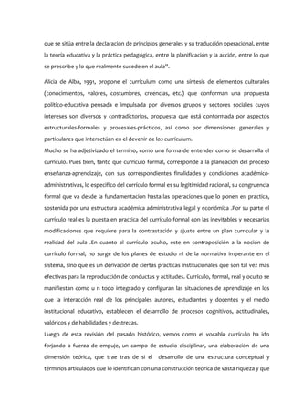que se sitúa entre la declaración de principios generales y su traducción operacional, entre
la teoría educativa y la práctica pedagógica, entre la planificación y la acción, entre lo que
se prescribe y lo que realmente sucede en el aula”.

Alicia de Alba, 1991, propone el currículum como una síntesis de elementos culturales
(conocimientos, valores, costumbres, creencias, etc.) que conforman una propuesta
político-educativa pensada e impulsada por diversos grupos y sectores sociales cuyos
intereses son diversos y contradictorios, propuesta que está conformada por aspectos
estructurales-formales y procesales-prácticos, así como por dimensiones generales y
particulares que interactúan en el devenir de los currículum.
Mucho se ha adjetivizado el termino, como una forma de entender como se desarrolla el
currículo. Pues bien, tanto que currículo formal, corresponde a la planeación del proceso
enseñanza-aprendizaje, con sus correspondientes finalidades y condiciones académico-
administrativas, lo especifico del currículo formal es su legitimidad racional, su congruencia
formal que va desde la fundamentacion hasta las operaciones que lo ponen en practica,
sostenida por una estructura académica administrativa legal y económica .Por su parte el
currículo real es la puesta en practica del currículo formal con las inevitables y necesarias
modificaciones que requiere para la contrastación y ajuste entre un plan curricular y la
realidad del aula .En cuanto al currículo oculto, este en contraposición a la noción de
currículo formal, no surge de los planes de estudio ni de la normativa imperante en el
sistema, sino que es un derivación de ciertas practicas institucionales que son tal vez mas
efectivas para la reproducción de conductas y actitudes. Currículo, formal, real y oculto se
manifiestan como u n todo integrado y configuran las situaciones de aprendizaje en los
que la interacción real de los principales autores, estudiantes y docentes y el medio
institucional educativo, establecen el desarrollo de procesos cognitivos, actitudinales,
valóricos y de habilidades y destrezas.
Luego de esta revisión del pasado histórico, vemos como el vocablo currículo ha ido
forjando a fuerza de empuje, un campo de estudio disciplinar, una elaboración de una
dimensión teórica, que trae tras de si el desarrollo de una estructura conceptual y
términos articulados que lo identifican con una construcción teórica de vasta riqueza y que
 