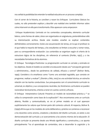nos señala la posibilidad de entender la realidad educativa en un proceso complejo.

Con el correr de la historia, se conciben y nacen los Enfoques Curriculares Clásicos los
cuales, no sólo pretenden explicar y describir una realidad sino también informar sobre
cómo intervenir en ella para transformarla. Ellos aparecen como empezaron

 Enfoque Academicista: Centrado en los contenidos conceptuales, elemento curricular
básico, como formas de saber, éstos son organizados en asignaturas, pretendiéndose sólo
su interiorización acrítica. Desde este modelo: enseñar es explicar contenidos
definiéndolos correctamente. Existe una secuenciación de temas, en la que el profesor es
el que habla la mayoría del tiempo, y los estudiantes se limitan a escuchar y tomar notas,
para su correspondiente evaluación. Los contenidos se organizan según el criterio de la
estructura lógica de las disciplinas, sin referencia al contexto (Porlán, 1997), y a las
necesidades formativas de los alumnos.
El Enfoque Tecnológico-Positivista: La programación curricular es cerrada y centrada en
los objetivos. Desde el modelo se concibió a la educación desde una “concepción gerencial
y administrativa... desde los parámetros de calidad, eficacia y control” (Bolívar Botia,
1999). Considera a la enseñanza como “como una actividad regulable, que consiste en
programar, realizar y evaluar”, (Román y Diéz, 2003) es una actividad técnica, en estrecha
relación con las teorías conductistas. Sus presupuestos son: el conocimiento curricular es
universal, es objetivo y sus concepciones neutrales, los fenómenos curriculares se pueden
racionalizar técnicamente, criterios a tener en cuenta: control y eficacia.
El Enfoque Interpretativo Cultural: Presenta un modelo de racionalidad práctica y “ se
utiliza la comprensión como base de la explicación”. Nos encontramos ante un currículo
abierto, flexible y contextualizado, es en el primer modelo en el cual aparecen
explícitamente los valores que forman parte del contexto cultural. Al respecto, Bolívar B.
(1999) afirma que en los modelos de corte deliberativo y práctico se comienza a reconocer
a los docentes como actores, creadores y decidores del diseño curricular, se asiste a una
democratización del currículo y un acercamiento a los actores mismos de la educación. El
diseño curricular se presenta desde una Mirada significativa y constructiva, y se apunta
principalmente “no al aprendizaje de contenidos, sino a desarrollar la cognición y la
 