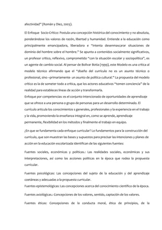 afectividad” (Román y Diez, 2003).

El Enfoque Socio-Crítico: Postula una concepción histórica del conocimiento y no absoluta,
ponderándose los valores de razón, libertad y humanidad. Entiende a la educación como
principalmente emancipadora, liberadora e “intenta desenmascarar situaciones de
dominio del hombre sobre el hombre.” Se apunta a contenidos socialmente significativos,
un profesor crítico, reflexivo, comprometido “con la situación escolar y sociopolítica”, es
un agente de cambio social. Al pensar de Bolívar Botia (1999), este Modelo es una crítica al
modelo técnico afirmando que el “diseño del currículo no es un asunto técnico o
profesional, sino –primariamente- un asunto de política cultural.” La propuesta del modelo
crítico es la de someter todo a crítica, que los actores educativos “tomen conciencia” de la
realidad para estableces líneas de acción y transformarla.
Enfoque por competencias: es el conjunto intencionado de oportunidades de aprendizaje
que se ofrece a una persona o grupo de personas para un desarrollo determinado. El
currículo articula los conocimientos s generales, profesionales y la experiencia en el trabajo
y la vida, promoviendo la enseñanza integral en, como se aprende, aprendizaje
permanente, flexibilidad en los métodos y finalmente el trabajo en equipo.

¿En que se fundamenta cada enfoque curricular? Lo fundamentos para la construcción del
currículo, que son muestran las bases y supuestos para precisar las intenciones y planes de
acción en la educación escolarizada identifican de las siguientes fuentes:

Fuentes sociales, económicas y políticas.: Las realidades sociales, económicas y sus
interpretaciones, así como las acciones políticas en la época que rodea la propuesta
curricular.

Fuentes psicológicas: Las concepciones del sujeto de la educación y del aprendizaje
coetáneas y adecuadas a la propuesta curricular.
Fuentes epistemológicas: Las concepciones acerca del conocimiento científico de la época.

Fuentes axiológicas.: Concepciones de los valores, sentido, captación de los valores.

Fuentes éticas: Concepciones de la conducta moral, ética de principios, de la
 