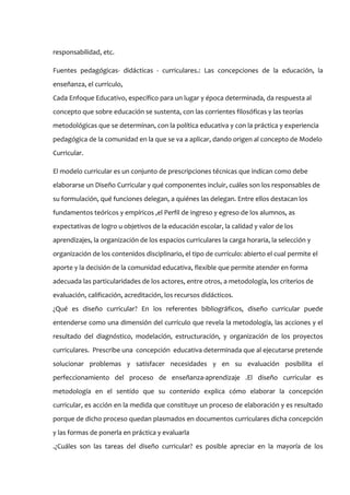 responsabilidad, etc.

Fuentes pedagógicas- didácticas - curriculares.: Las concepciones de la educación, la
enseñanza, el currículo,
Cada Enfoque Educativo, específico para un lugar y época determinada, da respuesta al
concepto que sobre educación se sustenta, con las corrientes filosóficas y las teorías
metodológicas que se determinan, con la política educativa y con la práctica y experiencia
pedagógica de la comunidad en la que se va a aplicar, dando origen al concepto de Modelo
Curricular.

El modelo curricular es un conjunto de prescripciones técnicas que indican como debe
elaborarse un Diseño Curricular y qué componentes incluir, cuáles son los responsables de
su formulación, qué funciones delegan, a quiénes las delegan. Entre ellos destacan los
fundamentos teóricos y empíricos ,el Perfil de ingreso y egreso de los alumnos, as
expectativas de logro u objetivos de la educación escolar, la calidad y valor de los
aprendizajes, la organización de los espacios curriculares la carga horaria, la selección y
organización de los contenidos disciplinario, el tipo de currículo: abierto el cual permite el
aporte y la decisión de la comunidad educativa, flexible que permite atender en forma
adecuada las particularidades de los actores, entre otros, a metodología, los criterios de
evaluación, calificación, acreditación, los recursos didácticos.
¿Qué es diseño curricular? En los referentes bibliográficos, diseño curricular puede
entenderse como una dimensión del currículo que revela la metodología, las acciones y el
resultado del diagnóstico, modelación, estructuración, y organización de los proyectos
curriculares. Prescribe una concepción educativa determinada que al ejecutarse pretende
solucionar problemas y satisfacer necesidades y en su evaluación posibilita el
perfeccionamiento del proceso de enseñanza-aprendizaje .El diseño curricular es
metodología en el sentido que su contenido explica cómo elaborar la concepción
curricular, es acción en la medida que constituye un proceso de elaboración y es resultado
porque de dicho proceso quedan plasmados en documentos curriculares dicha concepción
y las formas de ponerla en práctica y evaluarla
.¿Cuáles son las tareas del diseño curricular? es posible apreciar en la mayoría de los
 