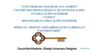 Couch/facilitadora: Gladys Aramayo Delgado
“ UNIVERSIDAD MAYOR DE SAN ANDRÉS”
CENTRO PSICOPEDAGÓGICO Y DE INVESTIGACIÓN
EN EDUCACIÓN SUPERIOR
“CEPIES”
DIPLOMADO EN EDUCACIÓN SUPERIOR
MÓDULO: “DISEÑO Y DESARROLLO DE CURRÍCULO
UNIVERSITARIO”
01/01-02/24
 
