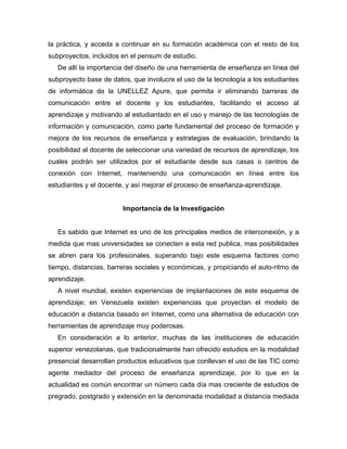la práctica, y acceda a continuar en su formación académica con el resto de los
subproyectos, incluidos en el pensum de estudio.
   De allí la importancia del diseño de una herramienta de enseñanza en línea del
subproyecto base de datos, que involucre el uso de la tecnología a los estudiantes
de informática de la UNELLEZ Apure, que permita ir eliminando barreras de
comunicación entre el docente y los estudiantes, facilitando el acceso al
aprendizaje y motivando al estudiantado en el uso y manejo de las tecnologías de
información y comunicación, como parte fundamental del proceso de formación y
mejora de los recursos de enseñanza y estrategias de evaluación, brindando la
posibilidad al docente de seleccionar una variedad de recursos de aprendizaje, los
cuales podrán ser utilizados por el estudiante desde sus casas o centros de
conexión con Internet, manteniendo una comunicación en línea entre los
estudiantes y el docente, y así mejorar el proceso de enseñanza-aprendizaje.


                        Importancia de la Investigación


   Es sabido que Internet es uno de los principales medios de interconexión, y a
medida que mas universidades se conecten a esta red publica, mas posibilidades
se abren para los profesionales, superando bajo este esquema factores como
tiempo, distancias, barreras sociales y económicas, y propiciando el auto-ritmo de
aprendizaje.
   A nivel mundial, existen experiencias de implantaciones de este esquema de
aprendizaje; en Venezuela existen experiencias que proyectan el modelo de
educación a distancia basado en Internet, como una alternativa de educación con
herramientas de aprendizaje muy poderosas.
   En consideración a lo anterior, muchas de las instituciones de educación
superior venezolanas, que tradicionalmente han ofrecido estudios en la modalidad
presencial desarrollan productos educativos que conllevan el uso de las TIC como
agente mediador del proceso de enseñanza aprendizaje, por lo que en la
actualidad es común encontrar un número cada día mas creciente de estudios de
pregrado, postgrado y extensión en la denominada modalidad a distancia mediada
 