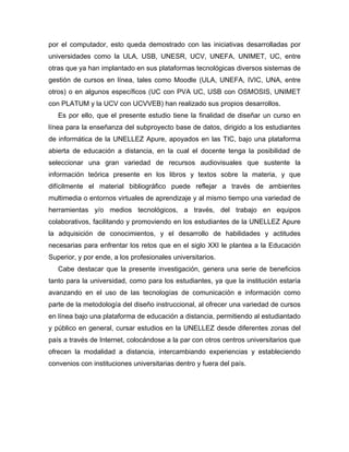 por el computador, esto queda demostrado con las iniciativas desarrolladas por
universidades como la ULA, USB, UNESR, UCV, UNEFA, UNIMET, UC, entre
otras que ya han implantado en sus plataformas tecnológicas diversos sistemas de
gestión de cursos en línea, tales como Moodle (ULA, UNEFA, IVIC, UNA, entre
otros) o en algunos específicos (UC con PVA UC, USB con OSMOSIS, UNIMET
con PLATUM y la UCV con UCVVEB) han realizado sus propios desarrollos.
   Es por ello, que el presente estudio tiene la finalidad de diseñar un curso en
línea para la enseñanza del subproyecto base de datos, dirigido a los estudiantes
de informática de la UNELLEZ Apure, apoyados en las TIC, bajo una plataforma
abierta de educación a distancia, en la cual el docente tenga la posibilidad de
seleccionar una gran variedad de recursos audiovisuales que sustente la
información teórica presente en los libros y textos sobre la materia, y que
difícilmente el material bibliográfico puede reflejar a través de ambientes
multimedia o entornos virtuales de aprendizaje y al mismo tiempo una variedad de
herramientas y/o medios tecnológicos, a través, del trabajo en equipos
colaborativos, facilitando y promoviendo en los estudiantes de la UNELLEZ Apure
la adquisición de conocimientos, y el desarrollo de habilidades y actitudes
necesarias para enfrentar los retos que en el siglo XXI le plantea a la Educación
Superior, y por ende, a los profesionales universitarios.
   Cabe destacar que la presente investigación, genera una serie de beneficios
tanto para la universidad, como para los estudiantes, ya que la institución estaría
avanzando en el uso de las tecnologías de comunicación e información como
parte de la metodología del diseño instruccional, al ofrecer una variedad de cursos
en línea bajo una plataforma de educación a distancia, permitiendo al estudiantado
y público en general, cursar estudios en la UNELLEZ desde diferentes zonas del
país a través de Internet, colocándose a la par con otros centros universitarios que
ofrecen la modalidad a distancia, intercambiando experiencias y estableciendo
convenios con instituciones universitarias dentro y fuera del país.
 