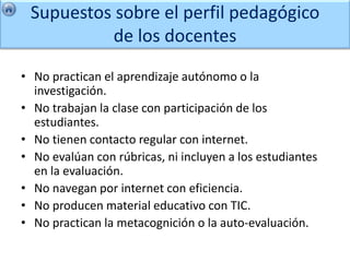 Supuestos sobre el perfil pedagógico
          de los docentes

• No practican el aprendizaje autónomo o la
  investigación.
• No trabajan la clase con participación de los
  estudiantes.
• No tienen contacto regular con internet.
• No evalúan con rúbricas, ni incluyen a los estudiantes
  en la evaluación.
• No navegan por internet con eficiencia.
• No producen material educativo con TIC.
• No practican la metacognición o la auto-evaluación.
 