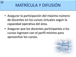 MATRÍCULA Y DIFUSIÓN

• Asegurar la participación del máximo número
  de docentes en los cursos virtuales según la
  capacidad operativa del área.
• Asegurar que los docentes participantes a los
  cursos ingresen con el perfil mínimo para
  aprovechar los cursos.
 