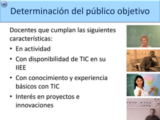 Determinación del público objetivo
Docentes que cumplan las siguientes
características:
• En actividad
• Con disponibilidad de TIC en su
  IIEE
• Con conocimiento y experiencia
  básicos con TIC
• Interés en proyectos e
  innovaciones
 