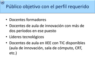 Público objetivo con el perfil requerido

• Docentes formadores
• Docentes de aula de innovación con más de
  dos períodos en ese puesto
• Líderes tecnológicos
• Docentes de aula en IIEE con TIC disponibles
  (aula de innovación, sala de cómputo, CRT,
  etc.)
 