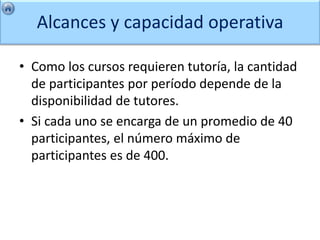 Alcances y capacidad operativa

• Como los cursos requieren tutoría, la cantidad
  de participantes por período depende de la
  disponibilidad de tutores.
• Si cada uno se encarga de un promedio de 40
  participantes, el número máximo de
  participantes es de 400.
 