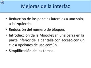 Mejoras de la interfaz

• Reducción de los paneles laterales a uno solo,
  a la izquierda
• Reducción del número de bloques
• Introducción de la MoodleBar, una barra en la
  parte inferior de la pantalla con acceso con un
  clic a opciones de uso común.
• Simplificación de los temas
 