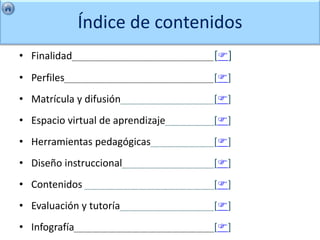 Índice de contenidos
• Finalidad                        []
• Perfiles                         []
• Matrícula y difusión             []
• Espacio virtual de aprendizaje   []
• Herramientas pedagógicas         []
• Diseño instruccional             []
• Contenidos                       []
• Evaluación y tutoría             []
• Infografía                       []
 